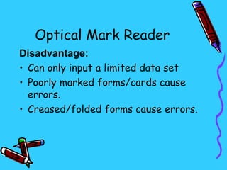Optical Mark Reader
Disadvantage:
• Can only input a limited data set
• Poorly marked forms/cards cause
  errors.
• Creased/folded forms cause errors.
 