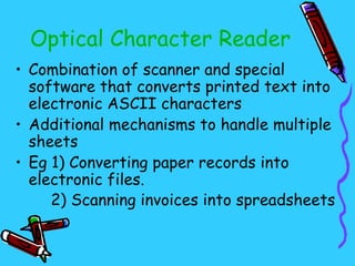 Optical Character Reader
• Combination of scanner and special
  software that converts printed text into
  electronic ASCII characters
• Additional mechanisms to handle multiple
  sheets
• Eg 1) Converting paper records into
  electronic files.
     2) Scanning invoices into spreadsheets
 
