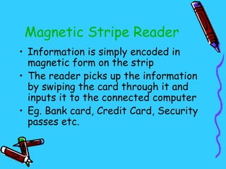 Magnetic Stripe Reader
• Information is simply encoded in
  magnetic form on the strip
• The reader picks up the information
  by swiping the card through it and
  inputs it to the connected computer
• Eg. Bank card, Credit Card, Security
  passes etc.
 