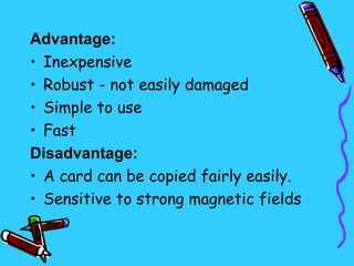 Advantage:
• Inexpensive
• Robust - not easily damaged
• Simple to use
• Fast
Disadvantage:
• A card can be copied fairly easily.
• Sensitive to strong magnetic fields
 