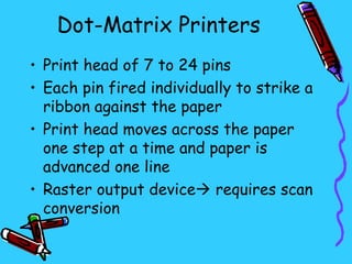 Dot-Matrix Printers
• Print head of 7 to 24 pins
• Each pin fired individually to strike a
  ribbon against the paper
• Print head moves across the paper
  one step at a time and paper is
  advanced one line
• Raster output device requires scan
  conversion
 