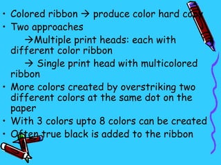 • Colored ribbon  produce color hard copy
• Two approaches
     Multiple print heads: each with
  different color ribbon
      Single print head with multicolored
  ribbon
• More colors created by overstriking two
  different colors at the same dot on the
  paper
• With 3 colors upto 8 colors can be created
• Often true black is added to the ribbon
 