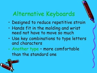 Alternative Keyboards
• Designed to reduce repetitive strain
• Hands fit in the molding and wrist
  need not have to move so much
• Use key combinations to type letters
  and characters
• Another type – more comfortable
  than the standard one
 