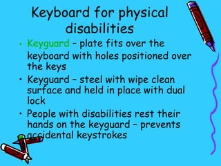 Keyboard for physical
       disabilities
• Keyguard – plate fits over the
  keyboard with holes positioned over
  the keys
• Keyguard – steel with wipe clean
  surface and held in place with dual
  lock
• People with disabilities rest their
  hands on the keyguard – prevents
  accidental keystrokes
 