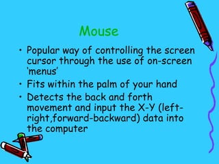 Mouse
• Popular way of controlling the screen
  cursor through the use of on-screen
  ‘menus’
• Fits within the palm of your hand
• Detects the back and forth
  movement and input the X-Y (left-
  right,forward-backward) data into
  the computer
 