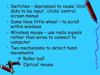 • Switches – depressed to cause ‘click’
  data to be input, ‘clicks’ control
  screen menus
• Some have little wheel – to scroll
  within windows
• Wireless mouse – use radio signals
  rather than wires to connect to
  computer
• Two mechanisms to detect hand
  movements
      ‘Roller ball’
      ‘Optical’ mouse
 
