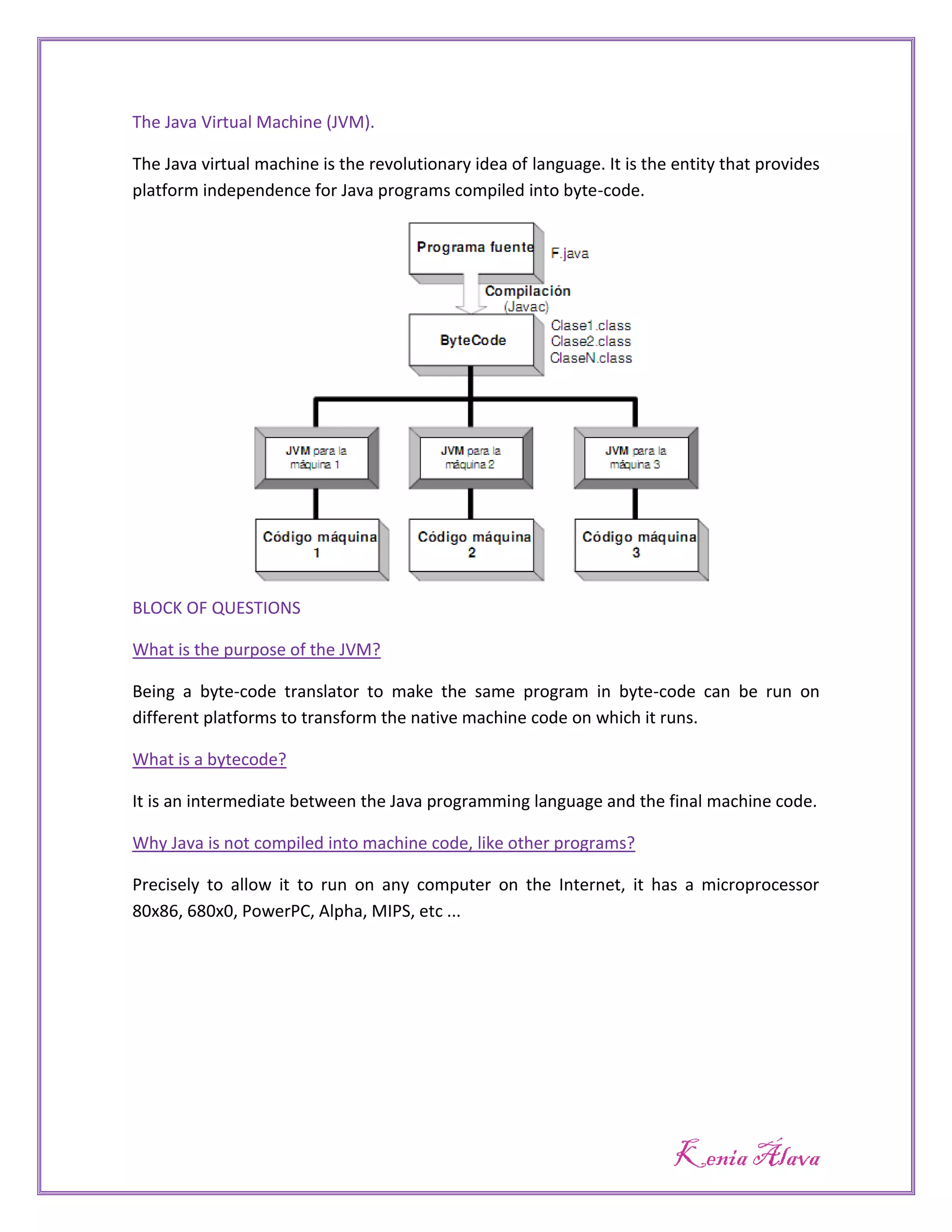 The Java Virtual Machine (JVM).

The Java virtual machine is the revolutionary idea of language. It is the entity that provides
platform independence for Java programs compiled into byte-code.




BLOCK OF QUESTIONS

What is the purpose of the JVM?

Being a byte-code translator to make the same program in byte-code can be run on
different platforms to transform the native machine code on which it runs.

What is a bytecode?

It is an intermediate between the Java programming language and the final machine code.

Why Java is not compiled into machine code, like other programs?

Precisely to allow it to run on any computer on the Internet, it has a microprocessor
80x86, 680x0, PowerPC, Alpha, MIPS, etc ...




                                                                          Kenia Álava
 