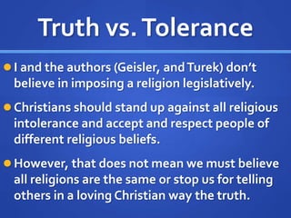 Truth vs.Tolerance
 I and the authors (Geisler, andTurek) don’t
believe in imposing a religion legislatively.
 Christians should stand up against all religious
intolerance and accept and respect people of
different religious beliefs.
 However, that does not mean we must believe
all religions are the same or stop us for telling
others in a loving Christian way the truth.
 