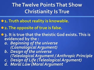 TheTwelve PointsThat Show
Christianity IsTrue
1.Truth about reality is knowable.
2.The opposite of true is false.
3. It is true that the theistic God exists.This is
evidenced by the :
a. Beginning of the universe
(Cosmological Argument)
b. Design of the universe
(Teleological Argument / Anthropic Principle
c. Design of Life (Teleological Argument)
d. Moral Law (Moral Argument
 