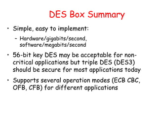 DES Box Summary
• Simple, easy to implement:
– Hardware/gigabits/second,
software/megabits/second
• 56-bit key DES may be acceptable for non-
critical applications but triple DES (DES3)
should be secure for most applications today
• Supports several operation modes (ECB CBC,
OFB, CFB) for different applications
 
