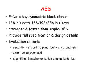 AES
• Private key symmetric block cipher
• 128-bit data, 128/192/256-bit keys
• Stronger & faster than Triple-DES
• Provide full specification & design details
• Evaluation criteria
– security – effort to practically cryptanalysis
– cost – computational
– algorithm & implementation characteristics
 