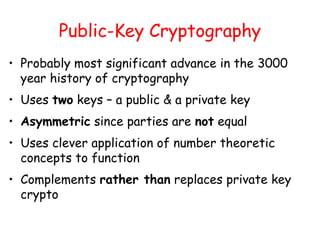 Public-Key Cryptography
• Probably most significant advance in the 3000
year history of cryptography
• Uses two keys – a public & a private key
• Asymmetric since parties are not equal
• Uses clever application of number theoretic
concepts to function
• Complements rather than replaces private key
crypto
 