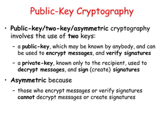 Public-Key Cryptography
• Public-key/two-key/asymmetric cryptography
involves the use of two keys:
– a public-key, which may be known by anybody, and can
be used to encrypt messages, and verify signatures
– a private-key, known only to the recipient, used to
decrypt messages, and sign (create) signatures
• Asymmetric because
– those who encrypt messages or verify signatures
cannot decrypt messages or create signatures
 