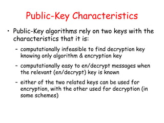 Public-Key Characteristics
• Public-Key algorithms rely on two keys with the
characteristics that it is:
– computationally infeasible to find decryption key
knowing only algorithm & encryption key
– computationally easy to en/decrypt messages when
the relevant (en/decrypt) key is known
– either of the two related keys can be used for
encryption, with the other used for decryption (in
some schemes)
 