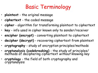 Basic Terminology
• plaintext - the original message
• ciphertext - the coded message
• cipher - algorithm for transforming plaintext to ciphertext
• key - info used in cipher known only to sender/receiver
• encipher (encrypt) - converting plaintext to ciphertext
• decipher (decrypt) - recovering ciphertext from plaintext
• cryptography - study of encryption principles/methods
• cryptanalysis (codebreaking) - the study of principles/
methods of deciphering ciphertext without knowing key
• cryptology - the field of both cryptography and
cryptanalysis
 