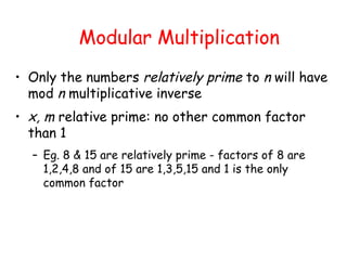 Modular Multiplication
• Only the numbers relatively prime to n will have
mod n multiplicative inverse
• x, m relative prime: no other common factor
than 1
– Eg. 8 & 15 are relatively prime - factors of 8 are
1,2,4,8 and of 15 are 1,3,5,15 and 1 is the only
common factor
 