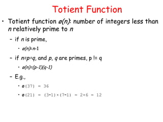 Totient Function
• Totient function ø(n): number of integers less than
n relatively prime to n
– if n is prime,
• ø(n)=n-1
– if n=p∗q, and p, q are primes, p != q
• ø(n)=(p-1)(q-1)
– E.g.,
• ø(37) = 36
• ø(21) = (3–1)×(7–1) = 2×6 = 12
 