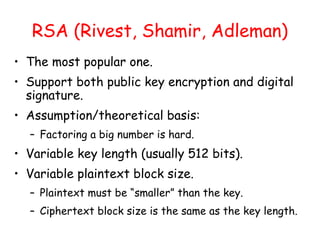 RSA (Rivest, Shamir, Adleman)
• The most popular one.
• Support both public key encryption and digital
signature.
• Assumption/theoretical basis:
– Factoring a big number is hard.
• Variable key length (usually 512 bits).
• Variable plaintext block size.
– Plaintext must be “smaller” than the key.
– Ciphertext block size is the same as the key length.
 