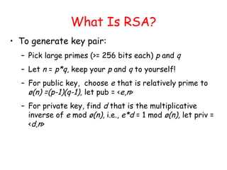 What Is RSA?
• To generate key pair:
– Pick large primes (>= 256 bits each) p and q
– Let n = p*q, keep your p and q to yourself!
– For public key, choose e that is relatively prime to
ø(n) =(p-1)(q-1), let pub = <e,n>
– For private key, find d that is the multiplicative
inverse of e mod ø(n), i.e., e*d = 1 mod ø(n), let priv =
<d,n>
 