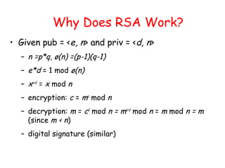 Why Does RSA Work?
• Given pub = <e, n> and priv = <d, n>
– n =p*q, ø(n) =(p-1)(q-1)
– e*d = 1 mod ø(n)
– xe∗d
= x mod n
– encryption: c = me
mod n
– decryption: m = cd
mod n = me∗d
mod n = m mod n = m
(since m < n)
– digital signature (similar)
 