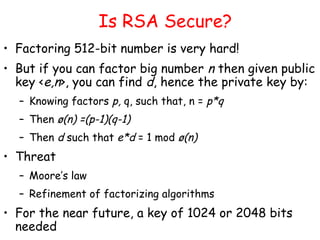 Is RSA Secure?
• Factoring 512-bit number is very hard!
• But if you can factor big number n then given public
key <e,n>, you can find d, hence the private key by:
– Knowing factors p, q, such that, n = p*q
– Then ø(n) =(p-1)(q-1)
– Then d such that e*d = 1 mod ø(n)
• Threat
– Moore’s law
– Refinement of factorizing algorithms
• For the near future, a key of 1024 or 2048 bits
needed
 