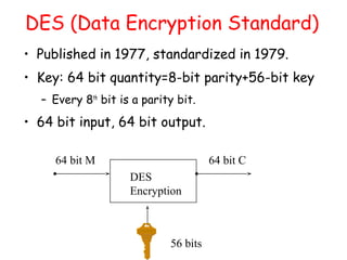 DES (Data Encryption Standard)
• Published in 1977, standardized in 1979.
• Key: 64 bit quantity=8-bit parity+56-bit key
– Every 8th
bit is a parity bit.
• 64 bit input, 64 bit output.
DES
Encryption
64 bit M 64 bit C
56 bits
 