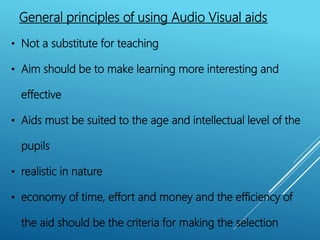 General principles of using Audio Visual aids
• Not a substitute for teaching
• Aim should be to make learning more interesting and
effective
• Aids must be suited to the age and intellectual level of the
pupils
• realistic in nature
• economy of time, effort and money and the efficiency of
the aid should be the criteria for making the selection
 