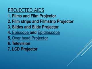 PROJECTED AIDS
1. Films and Film Projector
2. Film strips and Filmstrip Projector
3. Slides and Slide Projector
4. Episcope and Epidiascope
5. Over head Projector
6. Television
7. LCD Projector
 