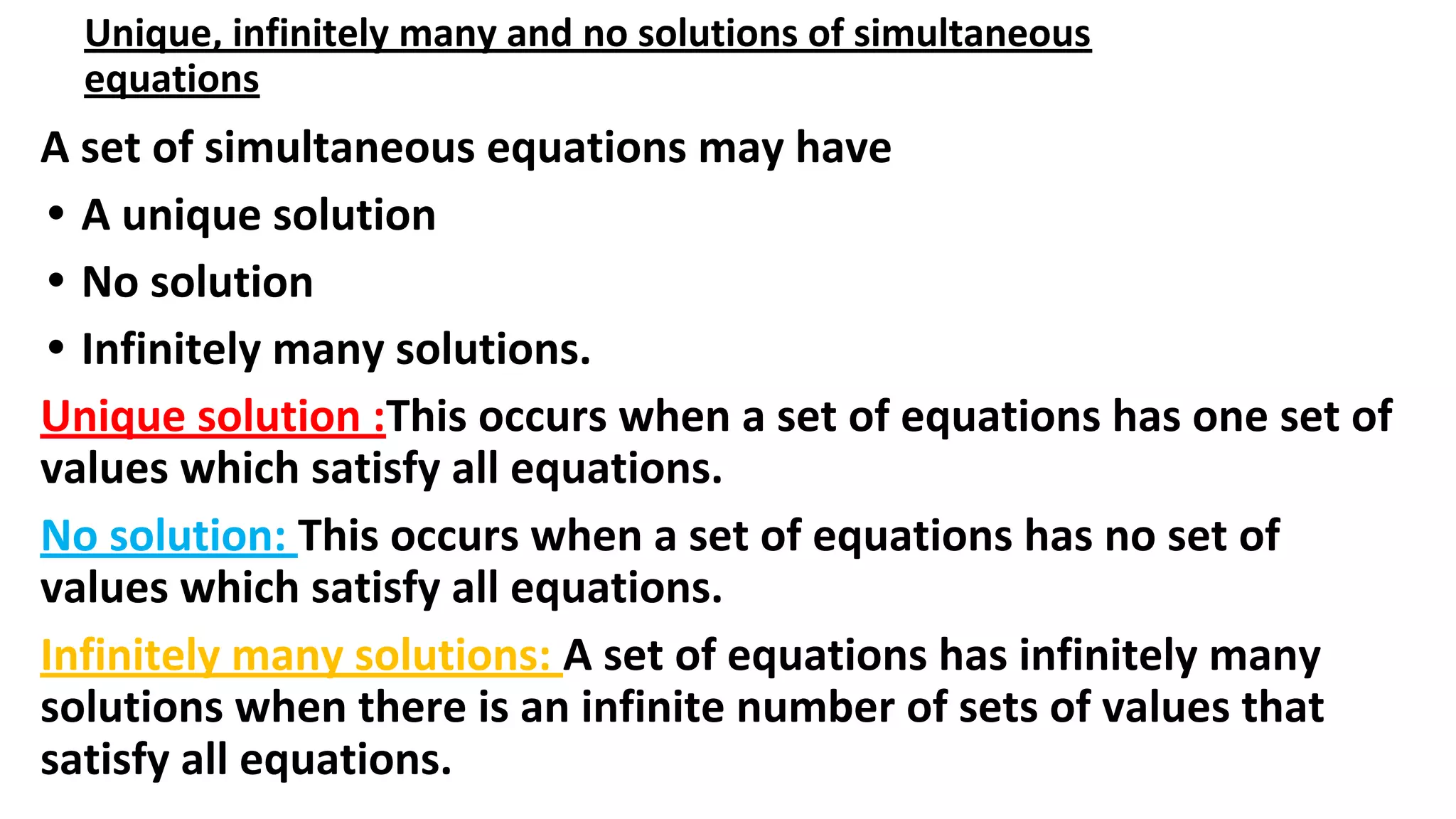 Unique, infinitely many and no solutions of simultaneous
equations
A set of simultaneous equations may have
• A unique solution
• No solution
• Infinitely many solutions.
Unique solution :This occurs when a set of equations has one set of
values which satisfy all equations.
No solution: This occurs when a set of equations has no set of
values which satisfy all equations.
Infinitely many solutions: A set of equations has infinitely many
solutions when there is an infinite number of sets of values that
satisfy all equations.
 