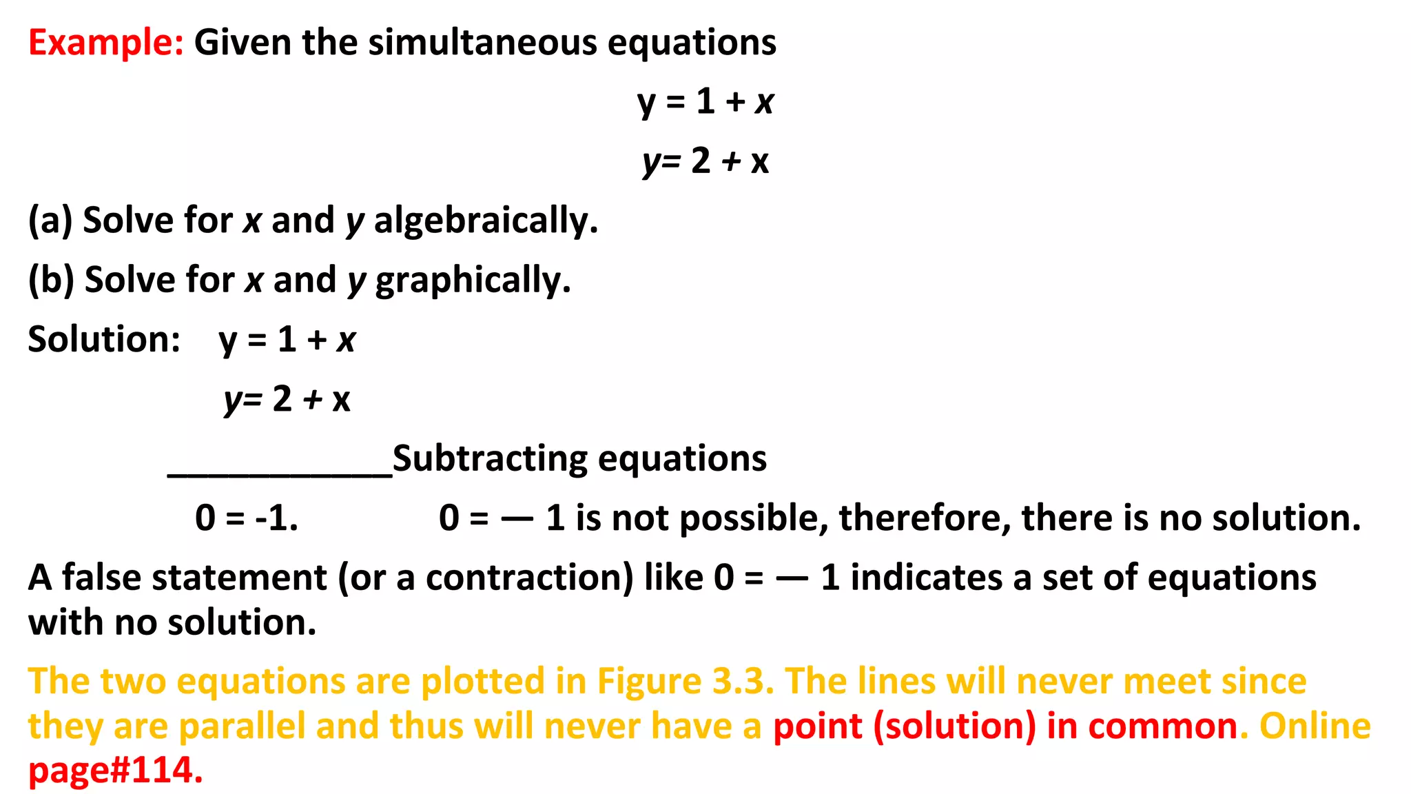 Example: Given the simultaneous equations
y = 1 + x
y= 2 + x
(a) Solve for x and y algebraically.
(b) Solve for x and y graphically.
Solution: y = 1 + x
y= 2 + x
___________Subtracting equations
0 = -1. 0 = — 1 is not possible, therefore, there is no solution.
A false statement (or a contraction) like 0 = — 1 indicates a set of equations
with no solution.
The two equations are plotted in Figure 3.3. The lines will never meet since
they are parallel and thus will never have a point (solution) in common. Online
page#114.
 