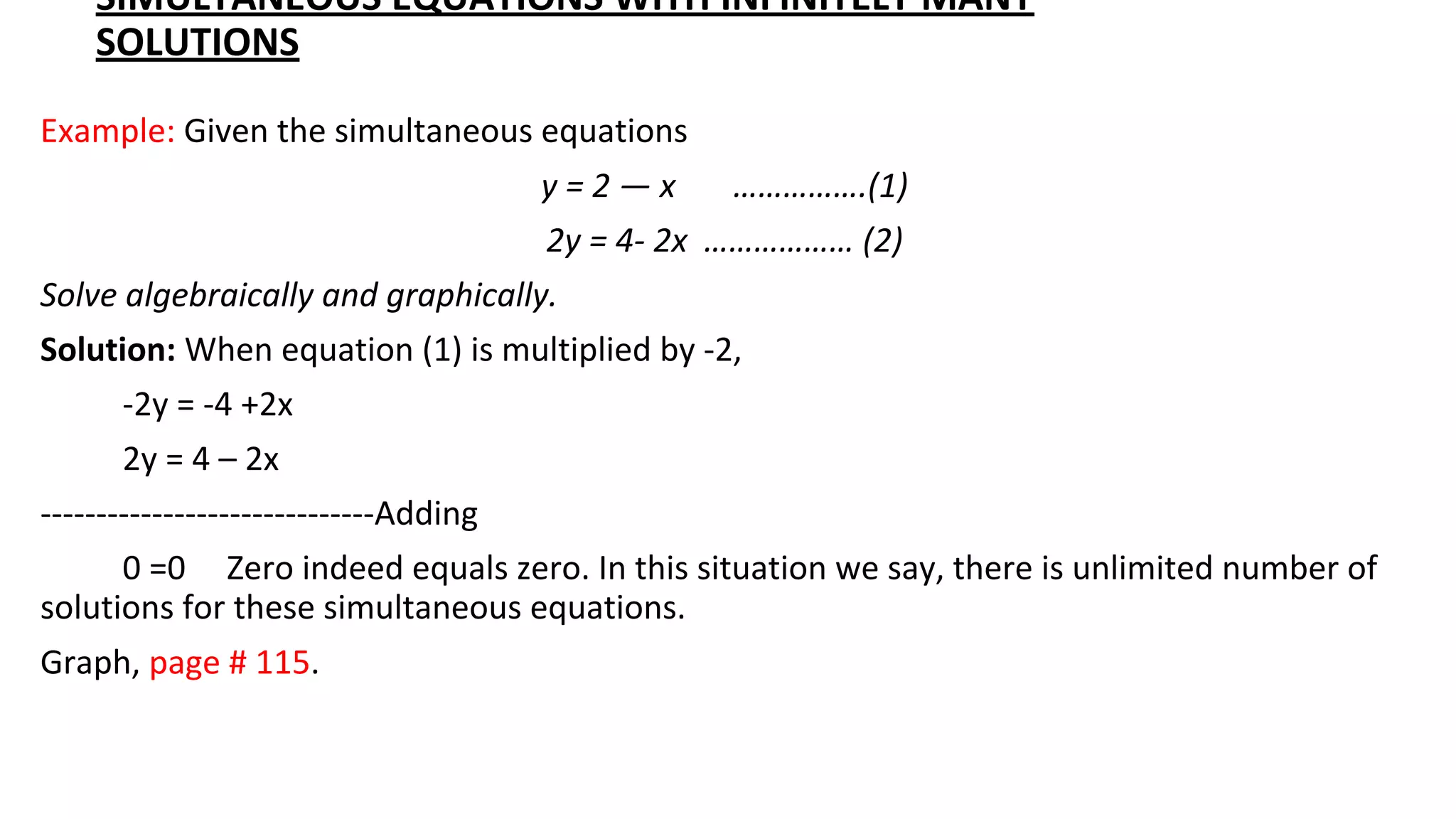 SIMULTANEOUS EQUATIONS WITH INFINITELY MANY
SOLUTIONS
Example: Given the simultaneous equations
y = 2 — x …………….(1)
2y = 4- 2x ……………… (2)
Solve algebraically and graphically.
Solution: When equation (1) is multiplied by -2,
-2y = -4 +2x
2y = 4 – 2x
------------------------------Adding
0 =0 Zero indeed equals zero. In this situation we say, there is unlimited number of
solutions for these simultaneous equations.
Graph, page # 115.
 