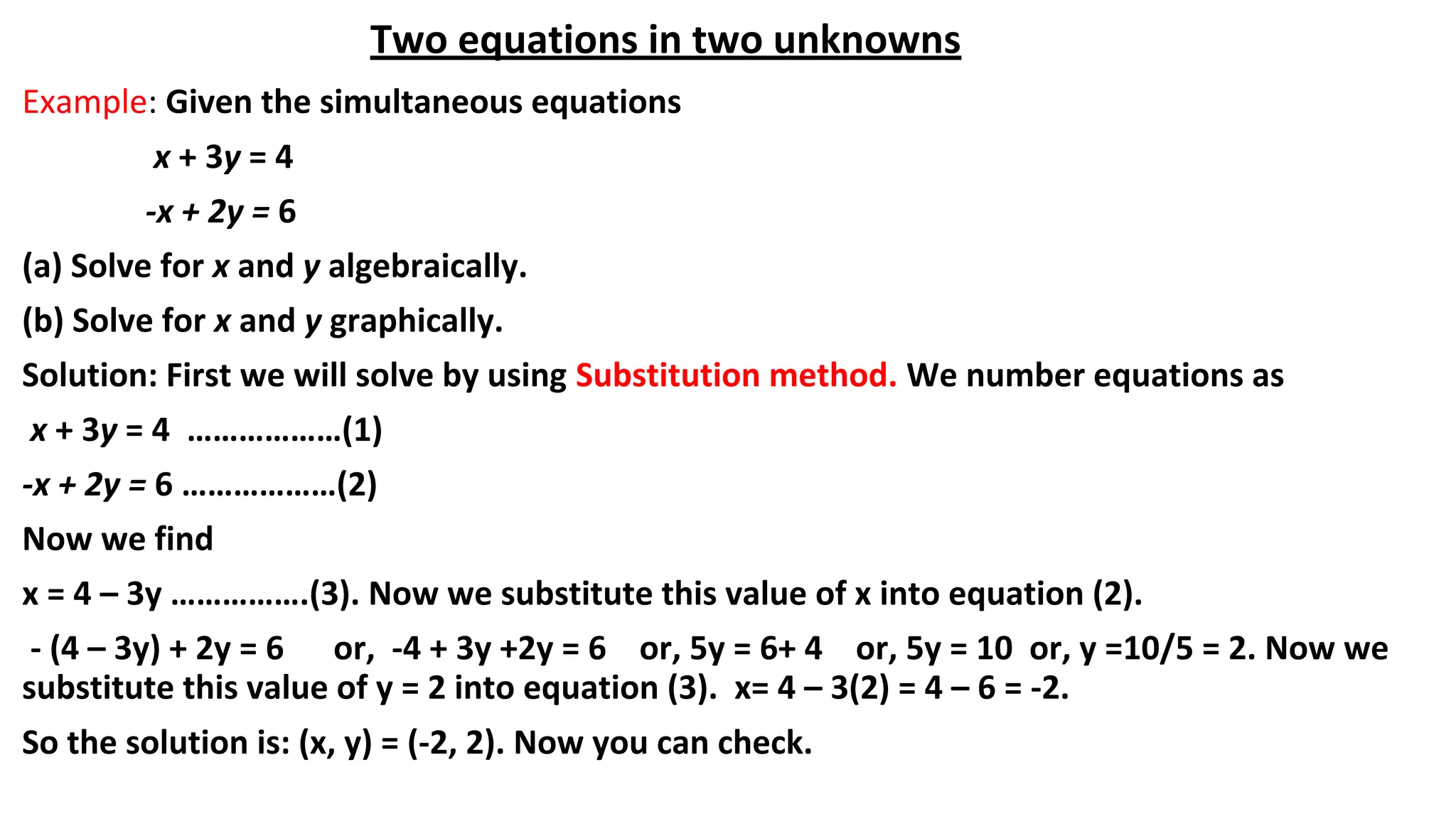 Two equations in two unknowns
Example: Given the simultaneous equations
x + 3y = 4
-x + 2y = 6
(a) Solve for x and y algebraically.
(b) Solve for x and y graphically.
Solution: First we will solve by using Substitution method. We number equations as
x + 3y = 4 ………………(1)
-x + 2y = 6 ………………(2)
Now we find
x = 4 – 3y …………….(3). Now we substitute this value of x into equation (2).
- (4 – 3y) + 2y = 6 or, -4 + 3y +2y = 6 or, 5y = 6+ 4 or, 5y = 10 or, y =10/5 = 2. Now we
substitute this value of y = 2 into equation (3). x= 4 – 3(2) = 4 – 6 = -2.
So the solution is: (x, y) = (-2, 2). Now you can check.
 