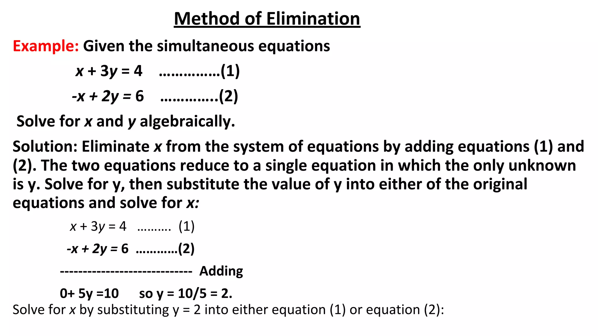 Method of Elimination
Example: Given the simultaneous equations
x + 3y = 4 ……………(1)
-x + 2y = 6 …………..(2)
Solve for x and y algebraically.
Solution: Eliminate x from the system of equations by adding equations (1) and
(2). The two equations reduce to a single equation in which the only unknown
is y. Solve for y, then substitute the value of y into either of the original
equations and solve for x:
x + 3y = 4 ………. (1)
-x + 2y = 6 …………(2)
----------------------------- Adding
0+ 5y =10 so y = 10/5 = 2.
Solve for x by substituting y = 2 into either equation (1) or equation (2):
 