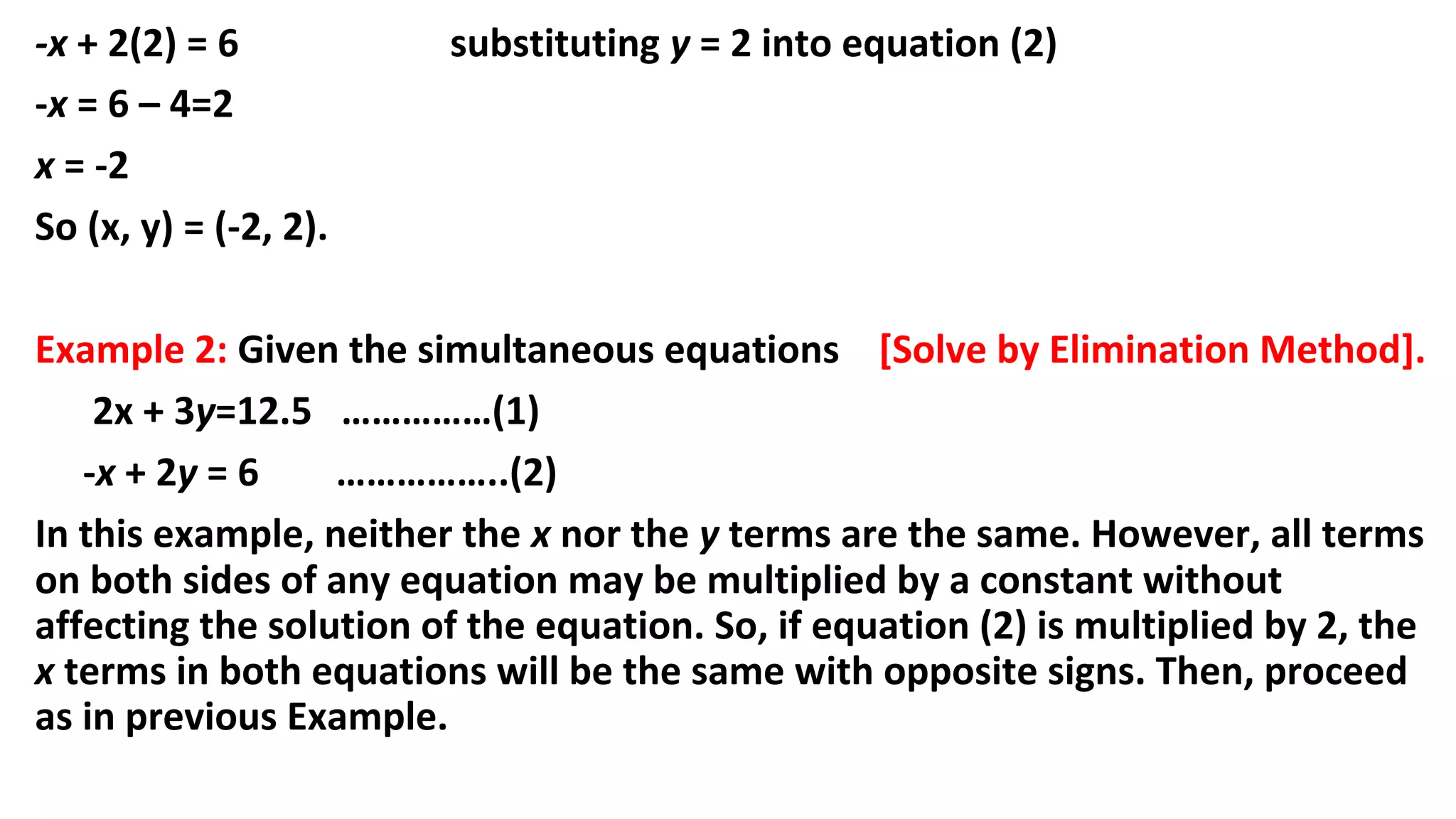 -x + 2(2) = 6 substituting y = 2 into equation (2)
-x = 6 – 4=2
x = -2
So (x, y) = (-2, 2).
Example 2: Given the simultaneous equations [Solve by Elimination Method].
2x + 3y=12.5 ……………(1)
-x + 2y = 6 ……………..(2)
In this example, neither the x nor the y terms are the same. However, all terms
on both sides of any equation may be multiplied by a constant without
affecting the solution of the equation. So, if equation (2) is multiplied by 2, the
x terms in both equations will be the same with opposite signs. Then, proceed
as in previous Example.
 