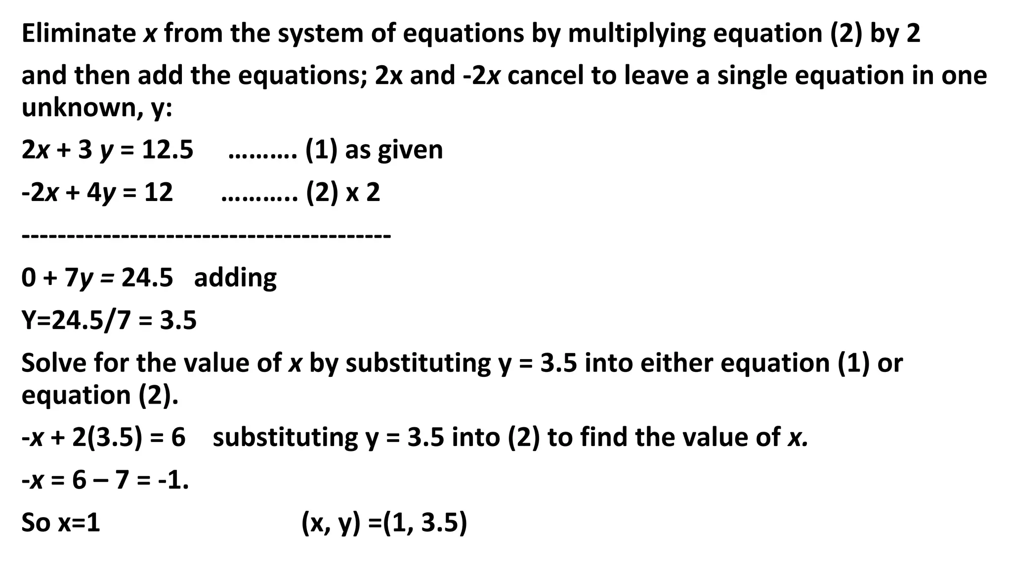 Eliminate x from the system of equations by multiplying equation (2) by 2
and then add the equations; 2x and -2x cancel to leave a single equation in one
unknown, y:
2x + 3 y = 12.5 ………. (1) as given
-2x + 4y = 12 ……….. (2) x 2
-----------------------------------------
0 + 7y = 24.5 adding
Y=24.5/7 = 3.5
Solve for the value of x by substituting y = 3.5 into either equation (1) or
equation (2).
-x + 2(3.5) = 6 substituting y = 3.5 into (2) to find the value of x.
-x = 6 – 7 = -1.
So x=1 (x, y) =(1, 3.5)
 