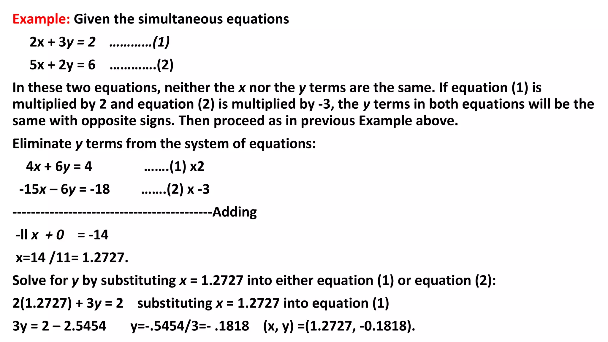 Example: Given the simultaneous equations
2x + 3y = 2 …………(1)
5x + 2y = 6 ………….(2)
In these two equations, neither the x nor the y terms are the same. If equation (1) is
multiplied by 2 and equation (2) is multiplied by -3, the y terms in both equations will be the
same with opposite signs. Then proceed as in previous Example above.
Eliminate y terms from the system of equations:
4x + 6y = 4 …….(1) x2
-15x – 6y = -18 …….(2) x -3
-------------------------------------------Adding
-ll x + 0 = -14
x=14 /11= 1.2727.
Solve for y by substituting x = 1.2727 into either equation (1) or equation (2):
2(1.2727) + 3y = 2 substituting x = 1.2727 into equation (1)
3y = 2 – 2.5454 y=-.5454/3=- .1818 (x, y) =(1.2727, -0.1818).
 