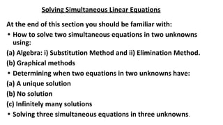 Solving Simultaneous Linear Equations
At the end of this section you should be familiar with:
• How to solve two simultaneous equations in two unknowns
using:
(a) Algebra: i) Substitution Method and ii) Elimination Method.
(b) Graphical methods
• Determining when two equations in two unknowns have:
(a) A unique solution
(b) No solution
(c) Infinitely many solutions
• Solving three simultaneous equations in three unknowns.
 