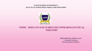 TOPIC: ROLE ON ICH GUIDELINES INPHARMACEUTICAL
INDUSTRY
LLOYD SCHOOL OF PHARMACY
PLOT NO. 03, KNOWLEDGE PARK-II, GREATER NOIDA
PREPARED BY: KOMAL JAIN
( Assistant Professor)
Pharmaceutical chemistry
 