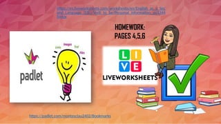 HOMEWORK:
PAGES 4,5,6
https://es.liveworksheets.com/worksheets/en/English_as_a_Sec
ond_Language_(ESL)/Verb_to_be/Personal_information_gq1344
044zx
https://padlet.com/montesclau2402/Bookmarks
 