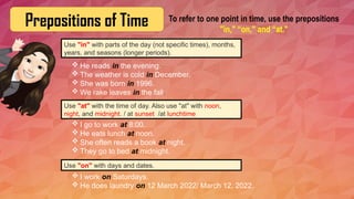 Prepositions of Time To refer to one point in time, use the prepositions
"in," “on," and “at."
Use "in" with parts of the day (not specific times), months,
years, and seasons (longer periods).
 He reads in the evening.
 The weather is cold in December.
 She was born in 1996.
 We rake leaves in the fall.
Use "at" with the time of day. Also use "at" with noon,
night, and midnight. / at sunset /at lunchtime
 I go to work at 8:00.
 He eats lunch at noon.
 She often reads a book at night.
 They go to bed at midnight.
Use "on" with days and dates.
 I work on Saturdays.
 He does laundry on 12 March 2022/ March 12, 2022.
 