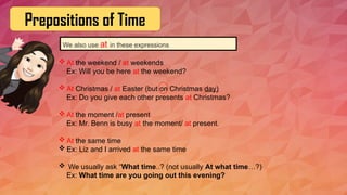 Prepositions of Time
We also use at in these expressions
 At the weekend / at weekends
Ex: Will you be here at the weekend?
 At Christmas / at Easter (but on Christmas day)
Ex: Do you give each other presents at Christmas?
 At the moment /at present
Ex: Mr. Benn is busy at the moment/ at present.
 At the same time
 Ex: Liz and I arrived at the same time
 We usually ask “What time..? (not usually At what time…?)
Ex: What time are you going out this evening?
 