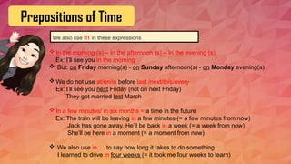 Prepositions of Time
We also use in in these expressions
 In the morning (s) – In the afternoon (s) – In the evening (s)
Ex: I’ll see you in the morning
 But: on Friday morning(s) - on Sunday afternoon(s) - on Monday evening(s)
 We do not use at/on/in before last /next/this/every
Ex: I’ll see you next Friday (not on next Friday)
They got married last March
 In a few minutes/ in six months = a time in the future
Ex: The train will be leaving in a few minutes (= a few minutes from now)
Jack has gone away. He’ll be back in a week (= a week from now)
She’ll be here in a moment (= a moment from now)
 We also use in…. to say how long it takes to do something
I learned to drive in four weeks (= it took me four weeks to learn)
 