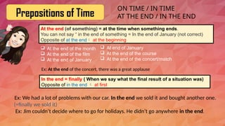 Prepositions of Time
At the end (of something) = at the time when something ends.
You can not say “ in the end of something = In the end of January (not correct)
Opposite of at the end at the beginning
 At the end of the month
 At the end of the film
 At the end of January
In the end = finally ( When we say what the final result of a situation was)
Opposite of in the end  at first
Ex: We had a lot of problems with our car. In the end we sold it and bought another one.
(=finally we sold it)
Ex: Jim couldn’t decide where to go for holidays. He didn’t go anywhere in the end.
ON TIME / IN TIME
AT THE END / IN THE END
 At end of January
 At the end of the course
 At the end of the concert/match
Ex: At the end of the concert, there was a great applause
 