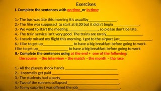 Exercises
I. Complete the sentences with on time or in time:
1.- The bus was late this morning it’s usuallby______________.
2.- The film was supposed to start at 8:30 but it didn’t begin_____________.
3.- We want to start the meeting_______________, so please don’t be late.
4.- The train service isn’t very good. The trains are rarely__________________.
5.- I nearly missed my flight this morning. I got to the airport just________________.
6.- I like to get up_______________ to have a big breakfast before going to work.
I like to get up_______________ to have a big breakfast before going to work
II.- Complete the sentences using at the end + one of the following:
the course - the interview – the match - the month - tha race
1.- All the players shook hands __________________________
2.- I normally get paid _________________________________
3.- The students had a party_____________________________
4.- Two of the runners collapsed__________________________.
5.- To my surprise I was offered the job_____________________.
 