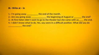 III.- Write at – in
1.- I’m going away _________ the end of the month.
2.- Are you going away ____________ the beginning of August or ______ the end?
3.- At first Helen didn’t want to go to the theater but she came with us____ the end.
4.- I didn’t know what to do, Yes, you were in a difficult position. What did you do
___________ the end?
 