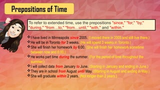 Prepositions of Time
To refer to extended time, use the prepositions "since," "for," "by,"
"during," "from…to," "from…until," "with," and "within."
I have lived in Minneapolis since 2005. (I moved there in 2005 and still live there.)
He will be in Toronto for 3 weeks. (He will spend 3 weeks in Toronto.)
She will finish her homework by 6:00. (She will finish her homework sometime
between now and 6:00.)
He works part time during the summer. (For the period of time throughout the
summer.)
I will collect data from January to June. (Starting in January and ending in June.)
They are in school from August until May. (Starting in August and ending in May.)
She will graduate within 2 years. (Not longer than 2 years.)
 