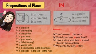 Prepositions of Place
 in the room
 in the building
 in the garden
 in your hand
 in your mouth
 in Italy (country)
 in Venice (city)
 in a small village in the mountains
 in the pool – in the sea – in the river
Examples:
There’s no one in the room
What do you have in your hand?
I have a friend who lives in a small
village in the mountains
We spent a few days in Italy.
IN
 