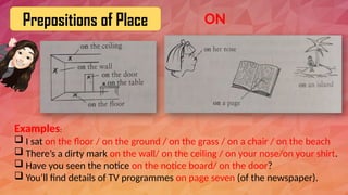 Prepositions of Place
Examples:
 I sat on the floor / on the ground / on the grass / on a chair / on the beach
 There’s a dirty mark on the wall/ on the ceiling / on your nose/on your shirt.
 Have you seen the notice on the notice board/ on the door?
 You’ll find details of TV programmes on page seven (of the newspaper).
ON
 