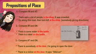 Prepositions of Place
1.- Compare IN and AT:
There were a lot of people in the shop. It was crowded.
Go along this road, then turn left at the shop. (somebody giving directions)
2.- Compare IN and ON:
There is some water in the bottle.
There is a label on the bottle.
3.- Compare AT and ON:
There is somebody at the door. I’m going to open the door.
There is a notice on the door. It says “Silence!”
 