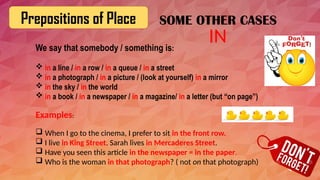 Prepositions of Place
We say that somebody / something is:
 in a line / in a row / in a queue / in a street
 in a photograph / in a picture / (look at yourself) in a mirror
 in the sky / in the world
 in a book / in a newspaper / in a magazine/ in a letter (but “on page”)
Examples:
 When I go to the cinema, I prefer to sit in the front row.
 I live in King Street. Sarah lives in Mercaderes Street.
 Have you seen this article in the newspaper = in the paper.
 Who is the woman in that photograph? ( not on that photograph)
IN
SOME OTHER CASES
 